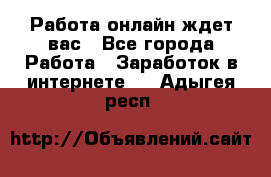 Работа онлайн ждет вас - Все города Работа » Заработок в интернете   . Адыгея респ.